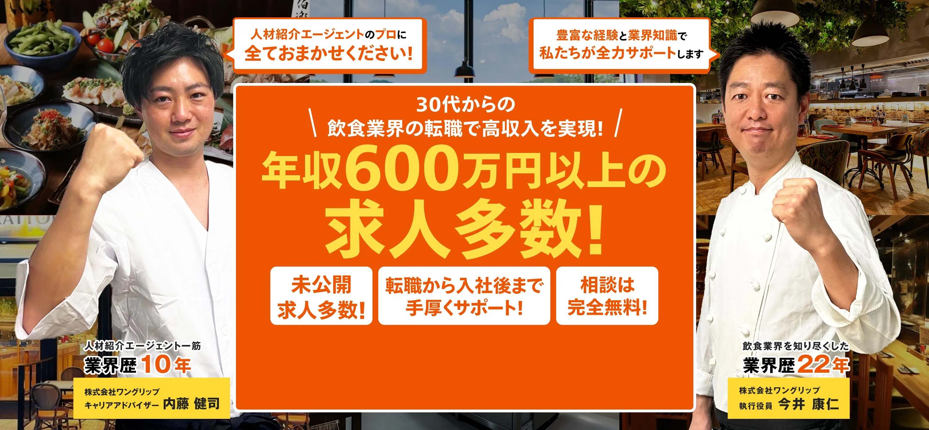 30代からの飲食業界の転職で高収入を実現！ 年収600万円以上の求人多数！未公開求人多数、転職後から入社後まで手厚くサポート！相談は無料！ 人材紹介エージェント一筋 業界歴10年 株式会社ワングリップ キャリアアドバイザー 内藤 健司 飲食業界を知り尽くした業界歴22年 株式会社ワングリップ執行役員 今井 康仁
