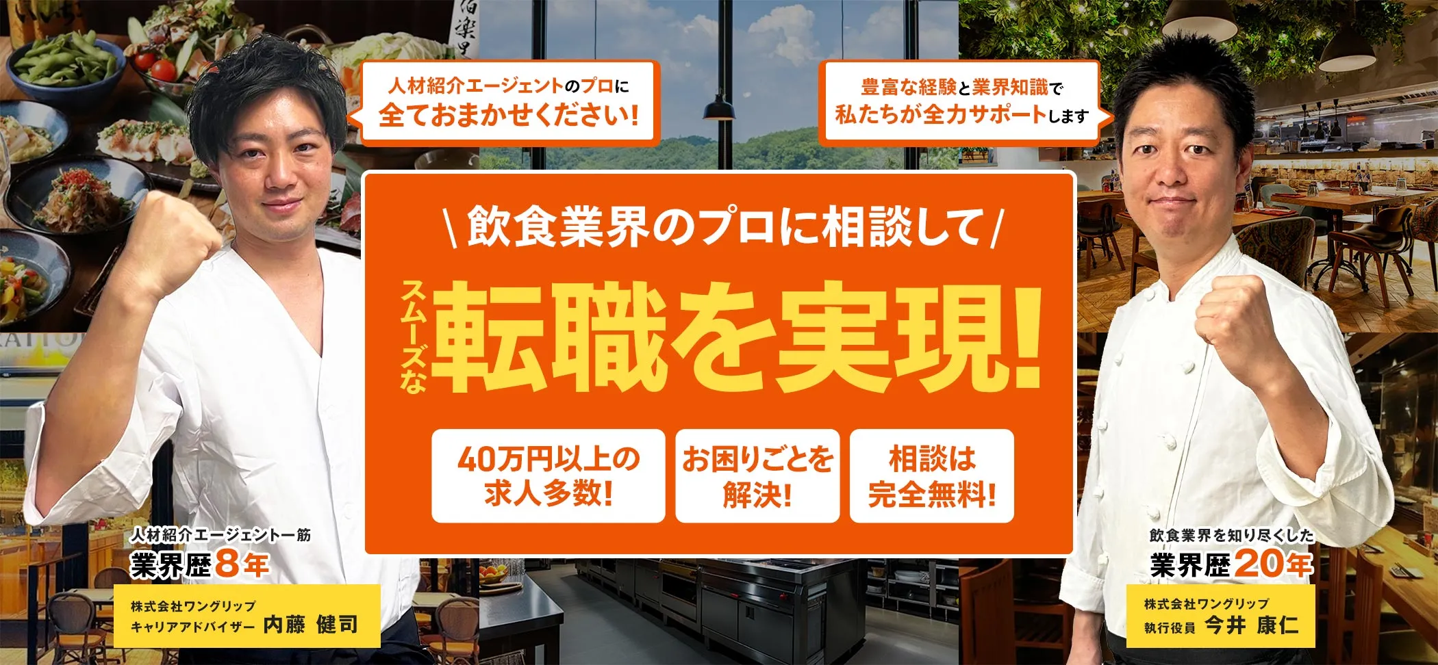 飲食業界のプロに相談して スムーズな転職を実現!40万円以上の求人多数!将来独立したい!相談は完全無料!人材紹介エージェント一筋業界歴8年株式会社ワングリップキャリアアドバイザー 内藤 健司 飲食業界を知り尽くした業界歴20年 株式会社ワングリップ執行役員 今井 康仁